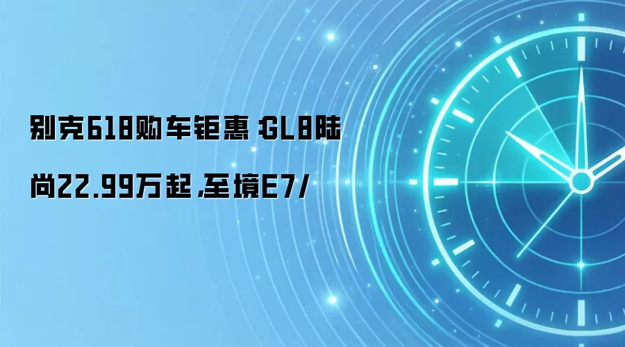 别克618购车钜惠:GL8陆尚22.99万起,至境E7/