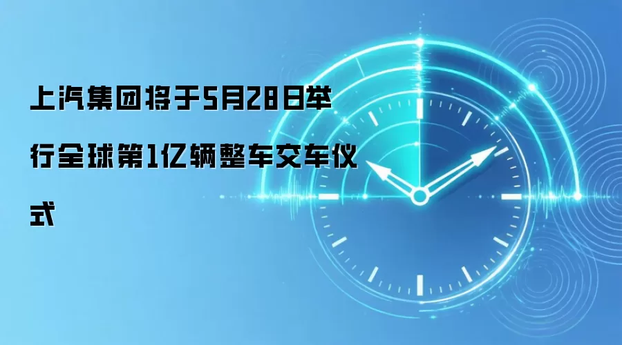 上汽集团将于5月28日举行全球第1亿辆整车交车仪式