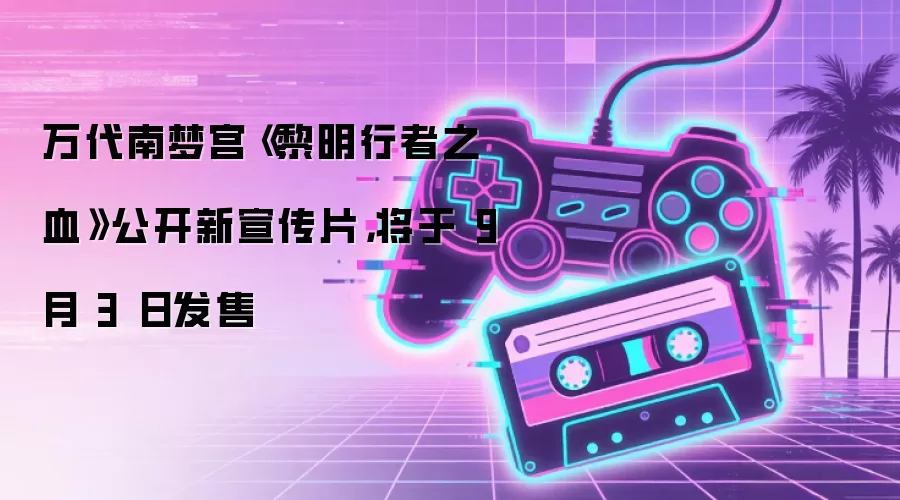 万代南梦宫《黎明行者之血》公开新宣传片,将于 9 月 3 日发售