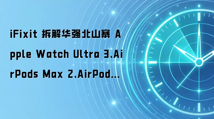 iFixit 拆解华强北山寨 Apple Watch Ultra 3、AirPods Max 2、AirPods Pro 3:内部做工粗劣,核心功能缺失