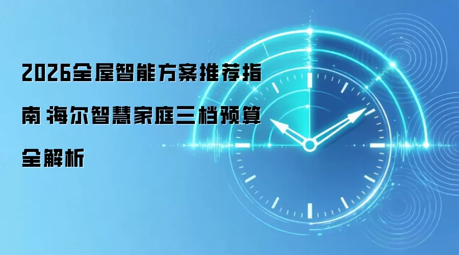 2026全屋智能方案推荐指南：海尔智慧家庭三档预算全解析