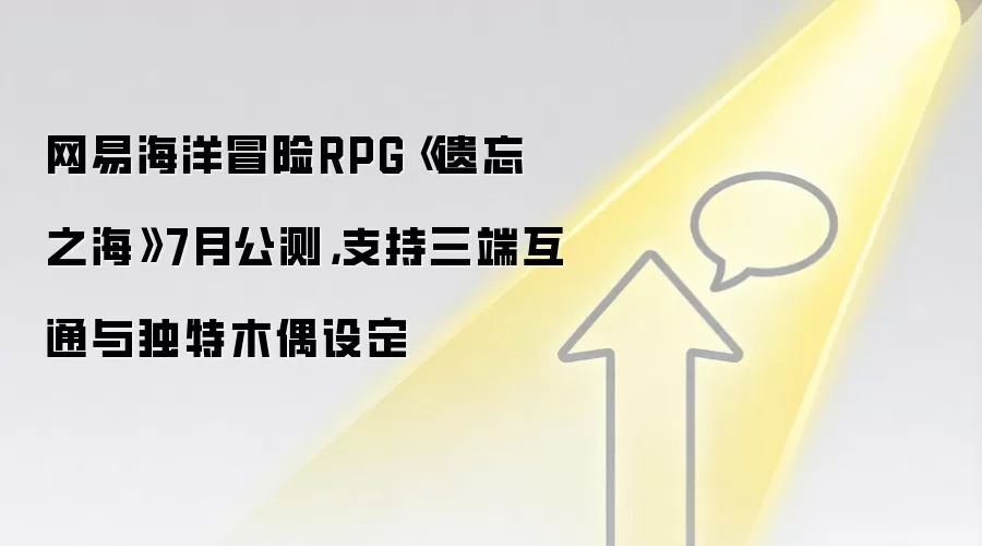 网易海洋冒险RPG《遗忘之海》7月公测,支持三端互通与独特木偶设定