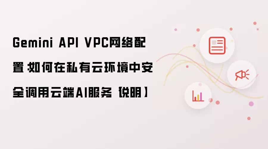 Gemini API VPC网络配置:如何在私有云环境中安全调用云端AI服务【说明】