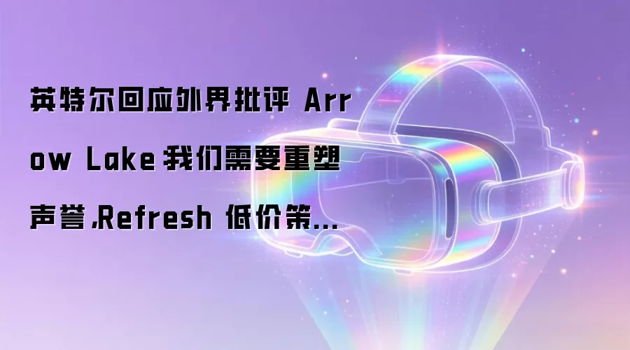 英特尔回应外界批评 Arrow Lake:我们需要重塑声誉,Refresh 低价策略是关键一步