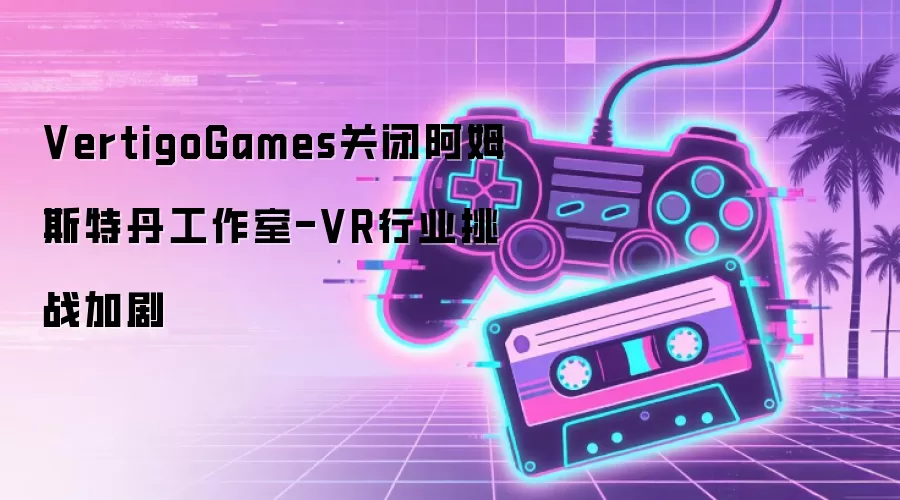 VertigoGames关闭阿姆斯特丹工作室-VR行业挑战加剧