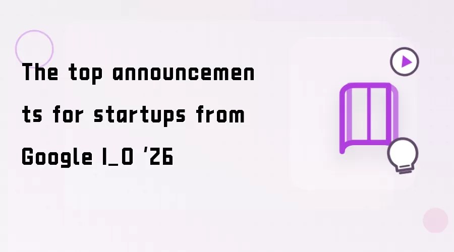 The top announcements for startups from Google I_O ‘26