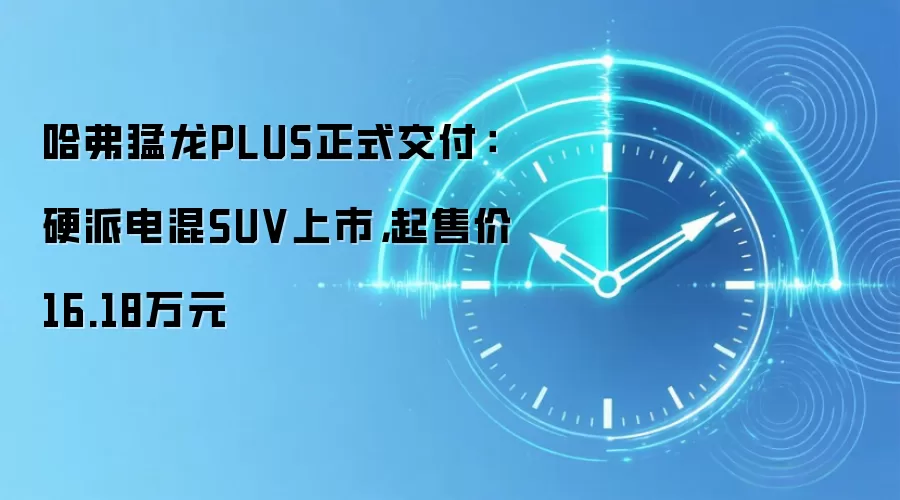 哈弗猛龙PLUS正式交付:硬派电混SUV上市,起售价16.18万元