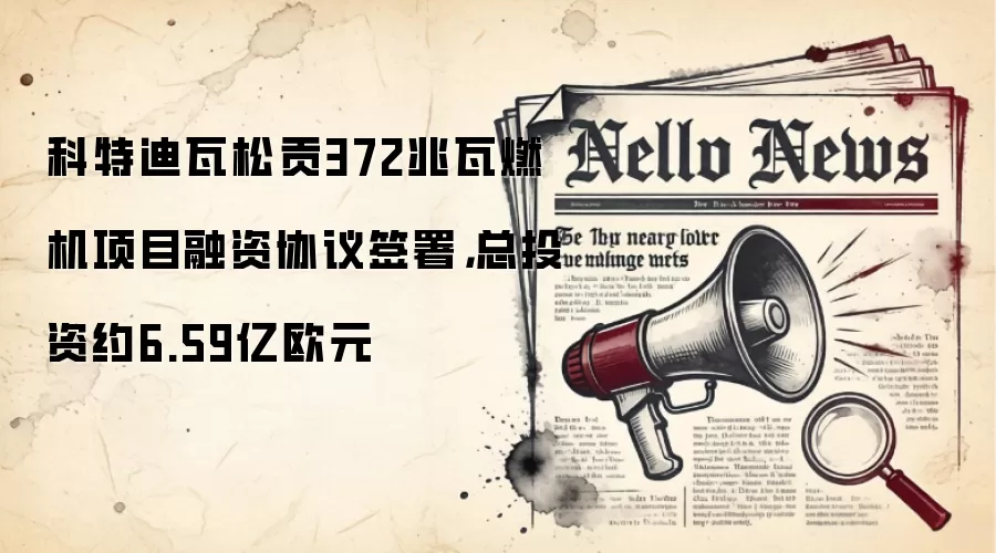 科特迪瓦松贡372兆瓦燃机项目融资协议签署,总投资约6.59亿欧元