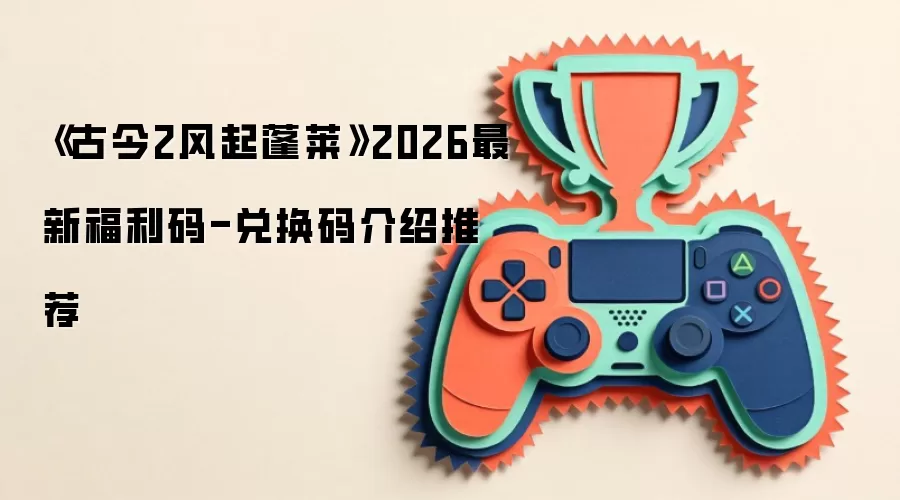 《古今2风起蓬莱》2026最新福利码-兑换码介绍推荐