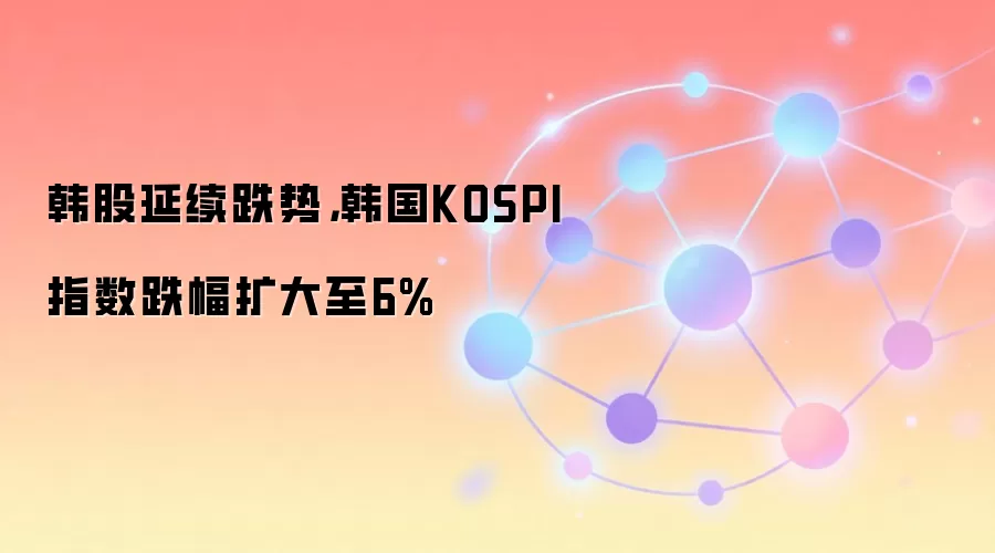 韩股延续跌势,韩国KOSPI指数跌幅扩大至6%