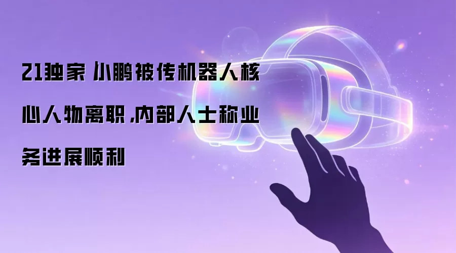 21独家|小鹏被传机器人核心人物离职,内部人士称业务进展顺利