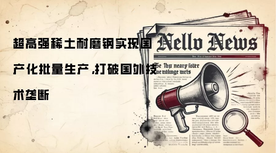 超高强稀土耐磨钢实现国产化批量生产,打破国外技术垄断