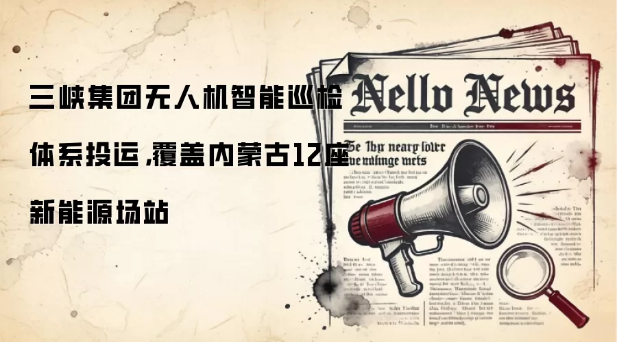 三峡集团无人机智能巡检体系投运,覆盖内蒙古12座新能源场站