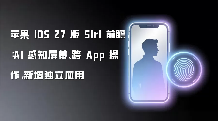 苹果 iOS 27 版 Siri 前瞻:AI 感知屏幕、跨 App 操作,新增独立应用