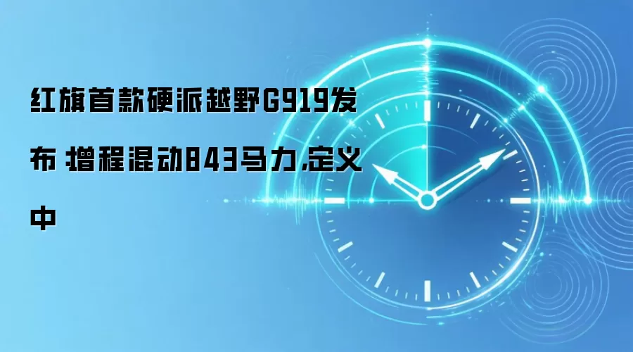 红旗首款硬派越野G919发布:增程混动843马力,定义中