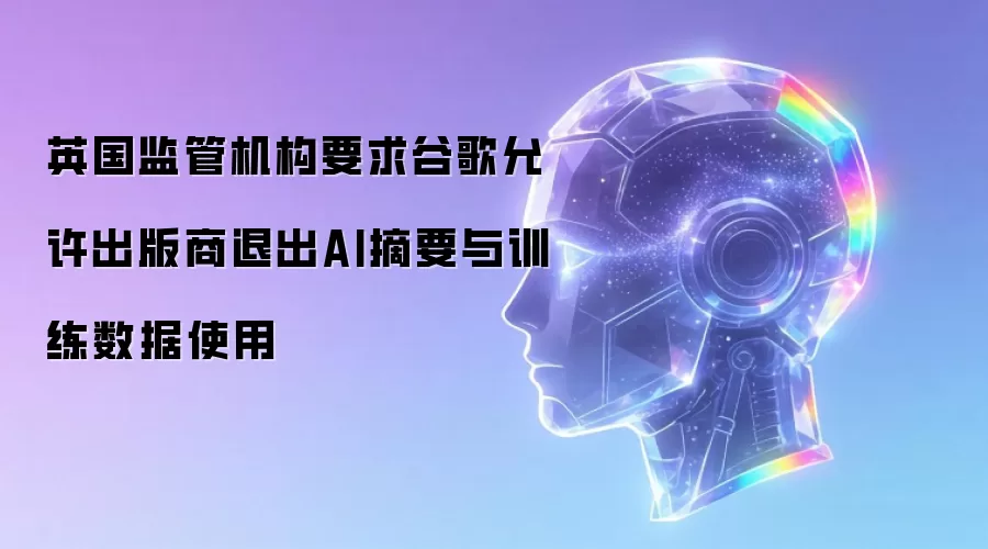 英国监管机构要求谷歌允许出版商退出AI摘要与训练数据使用