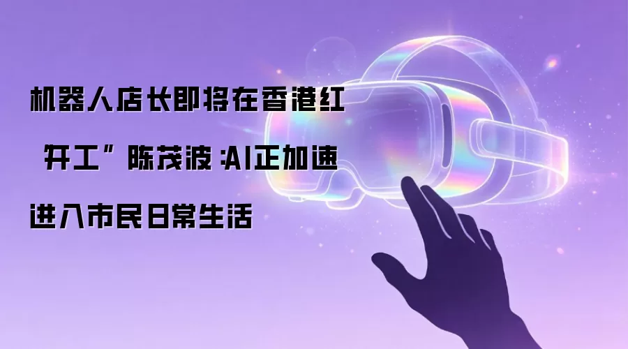机器人店长即将在香港红磡“开工” 陈茂波:AI正加速进入市民日常生活