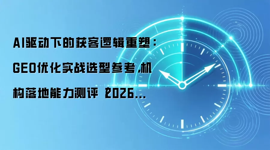 AI驱动下的获客逻辑重塑:GEO优化实战选型参考,机构落地能力测评(2026年6月)