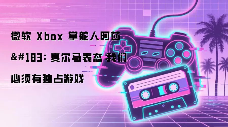 微软 Xbox 掌舵人阿莎 · 夏尔马表态:我们必须有独占游戏