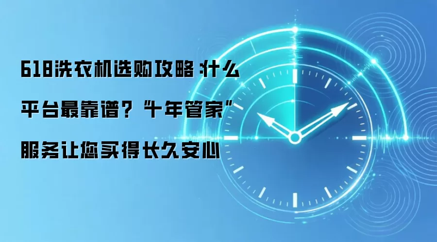 618洗衣机选购攻略:什么平台最靠谱?“十年管家”服务让您买得长久安心