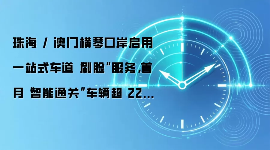 珠海 / 澳门横琴口岸启用一站式车道“刷脸”服务,首月“智能通关”车辆超 22.9 万辆次
