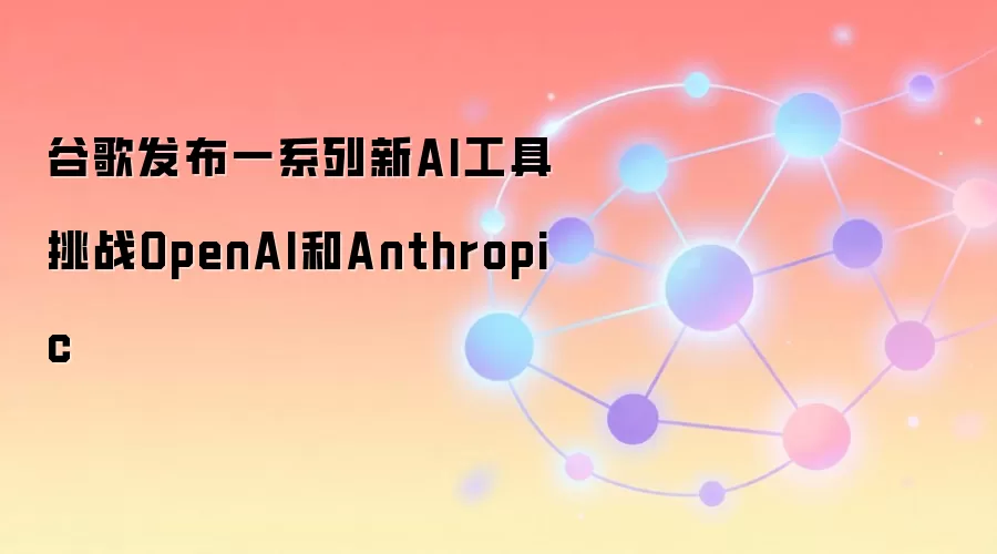 谷歌发布一系列新AI工具 挑战OpenAI和Anthropic