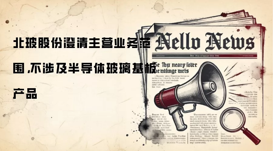 北玻股份澄清主营业务范围,不涉及半导体玻璃基板产品