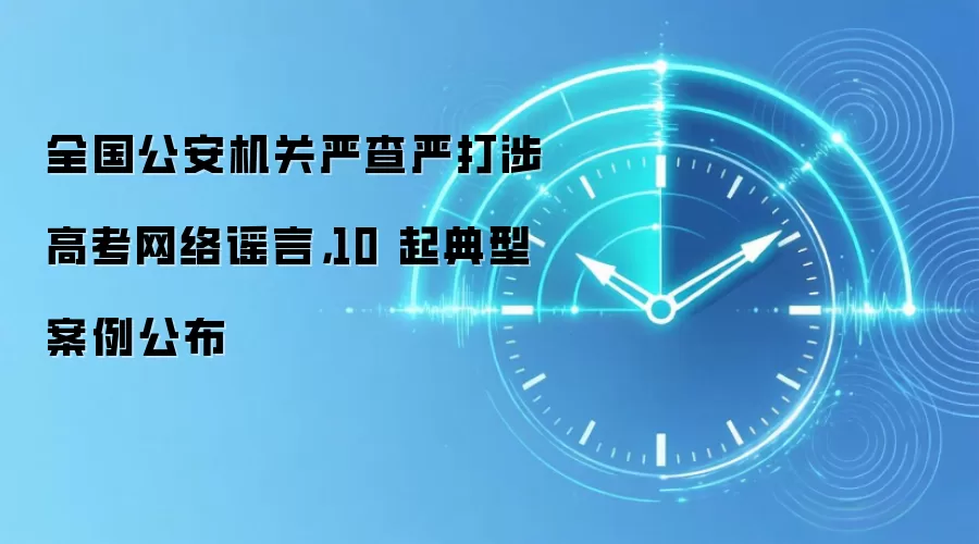 全国公安机关严查严打涉高考网络谣言,10 起典型案例公布