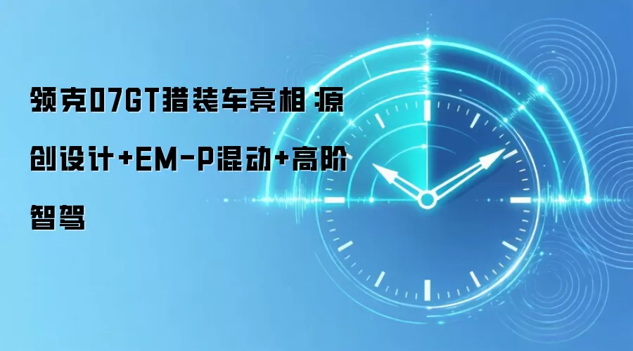 领克07GT猎装车亮相:原创设计+EM-P混动+高阶智驾