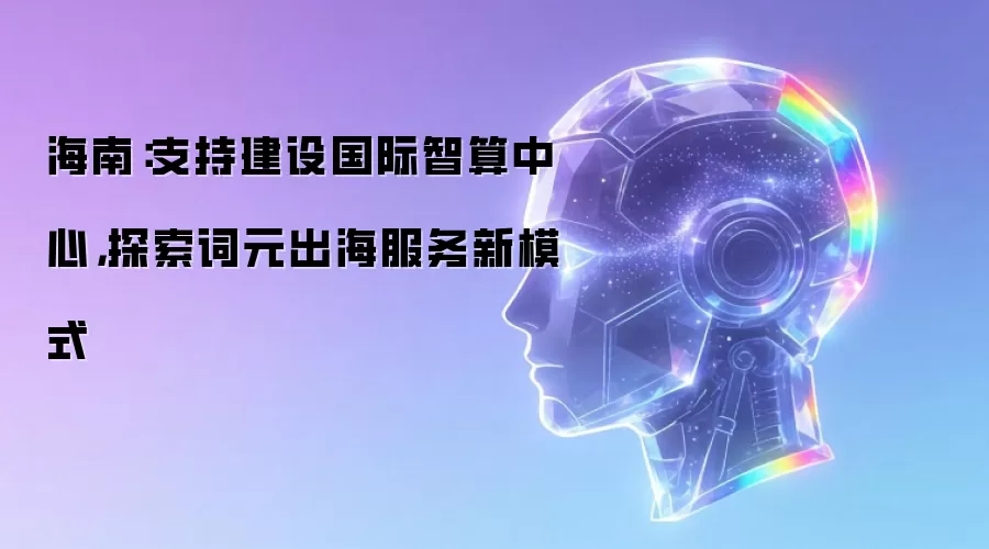 海南:支持建设国际智算中心,探索词元出海服务新模式