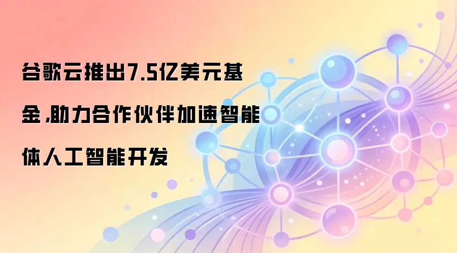 谷歌云推出7.5亿美元基金,助力合作伙伴加速智能体人工智能开发