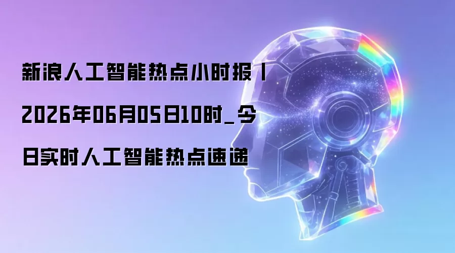 新浪人工智能热点小时报丨2026年06月05日10时_今日实时人工智能热点速递