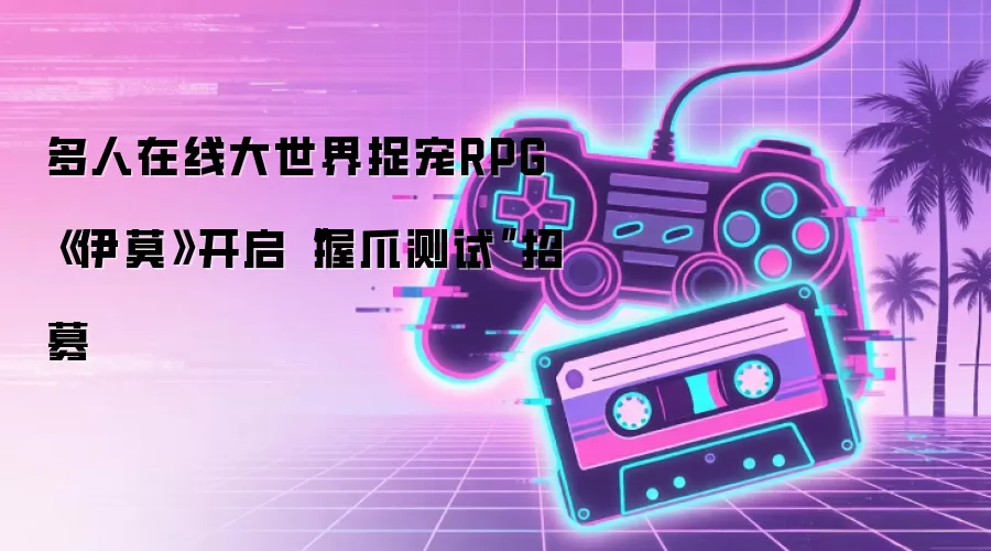 多人在线大世界捉宠RPG《伊莫》开启“握爪测试”招募