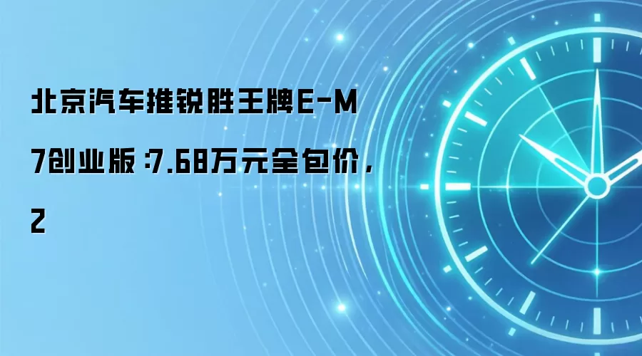 北京汽车推锐胜王牌E-M7创业版:7.68万元全包价,2