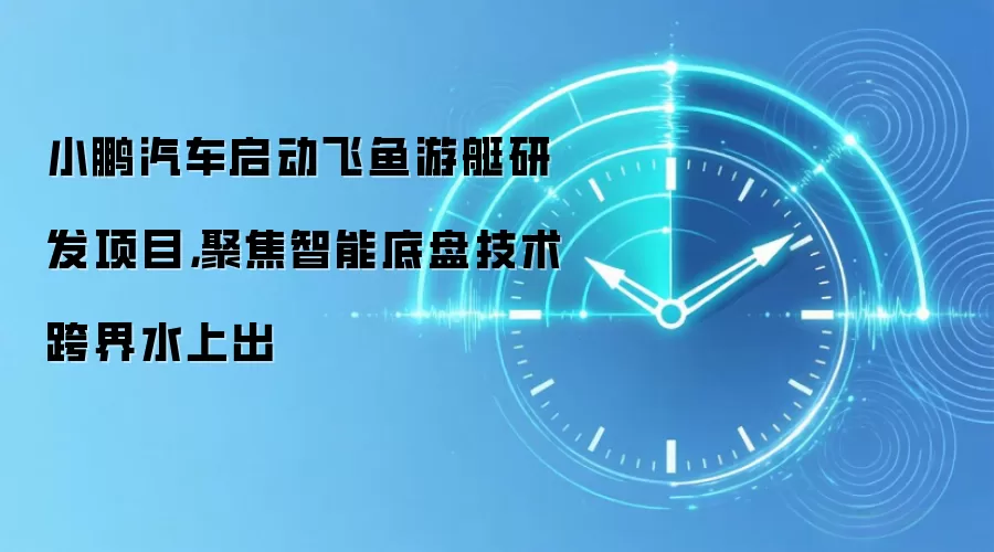 小鹏汽车启动飞鱼游艇研发项目,聚焦智能底盘技术跨界水上出