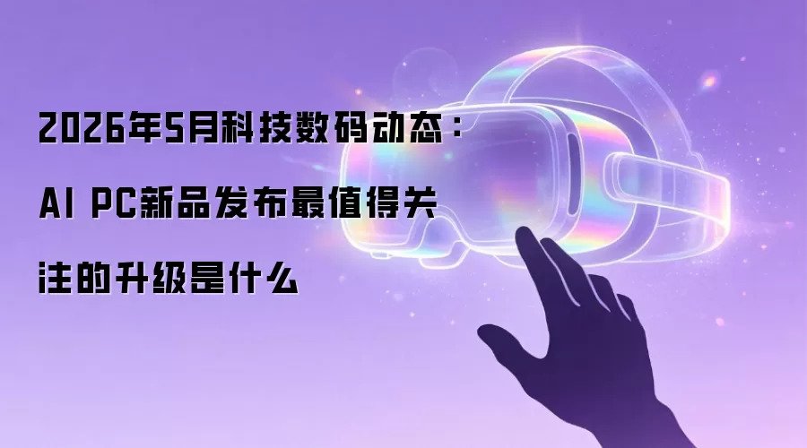2026年5月科技数码动态:AI PC新品发布最值得关注的升级是什么