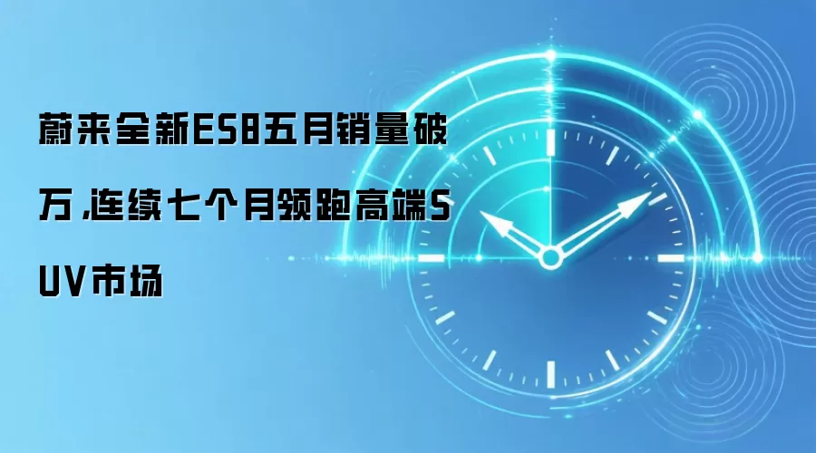 蔚来全新ES8五月销量破万,连续七个月领跑高端SUV市场