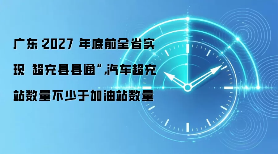 广东:2027 年底前全省实现“超充县县通”,汽车超充站数量不少于加油站数量