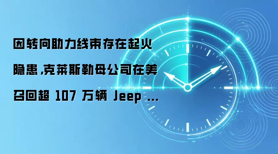 因转向助力线束存在起火隐患,克莱斯勒母公司在美召回超 107 万辆 Jeep 越野车