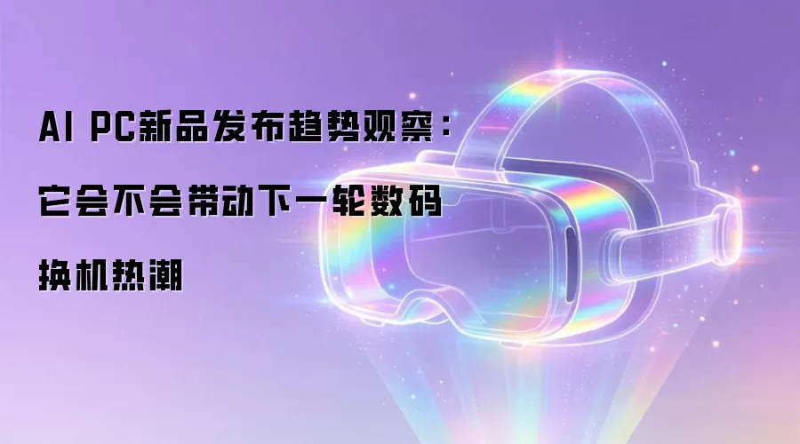 AI PC新品发布趋势观察:它会不会带动下一轮数码换机热潮