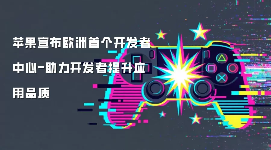 苹果宣布欧洲首个开发者中心-助力开发者提升应用品质