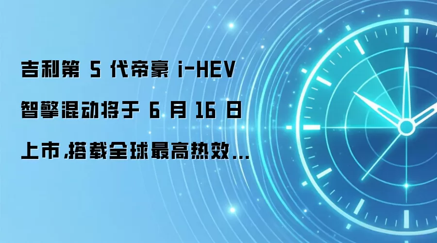 吉利第 5 代帝豪 i-HEV 智擎混动将于 6 月 16 日上市,搭载全球最高热效率 48.41% 发动机