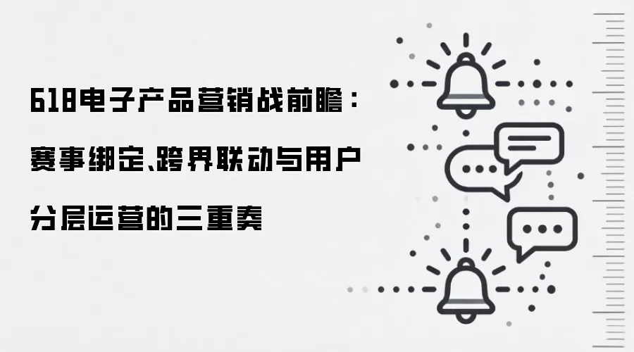 618电子产品营销战前瞻:赛事绑定、跨界联动与用户分层运营的三重奏