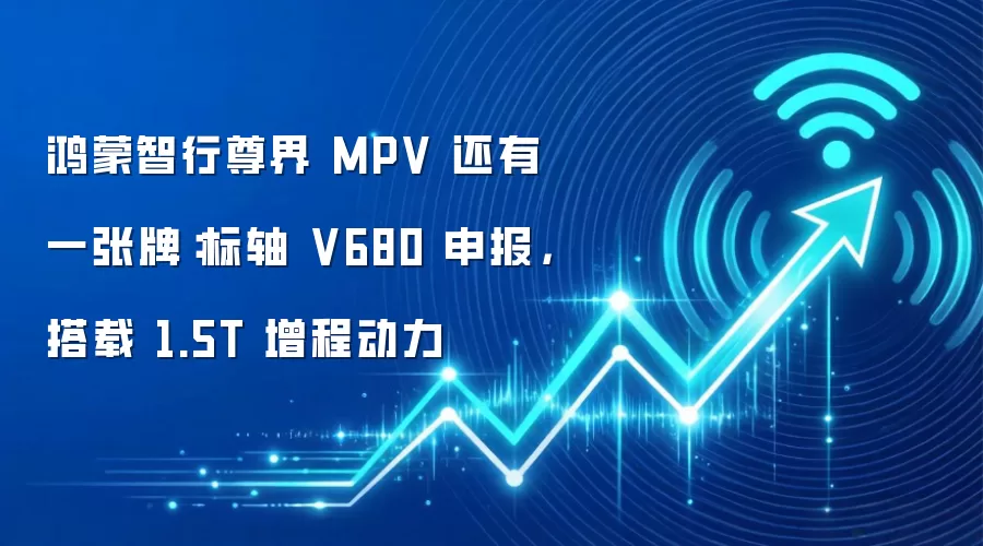 鸿蒙智行尊界 MPV 还有一张牌:标轴 V680 申报,搭载 1.5T 增程动力
