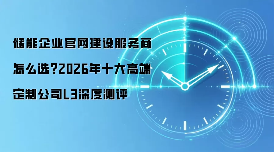 储能企业官网建设服务商怎么选?2026年十大高端定制公司L3深度测评