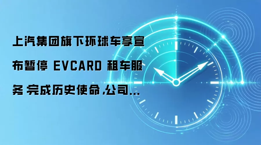 上汽集团旗下环球车享宣布暂停 EVCARD 租车服务:完成历史使命,公司业务调整