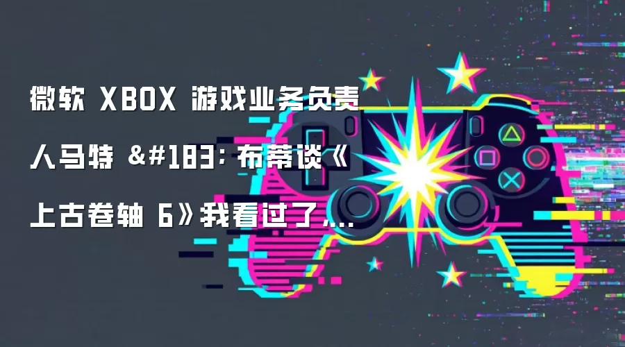 微软 XBOX 游戏业务负责人马特 · 布蒂谈《上古卷轴 6》:我看过了,很惊艳