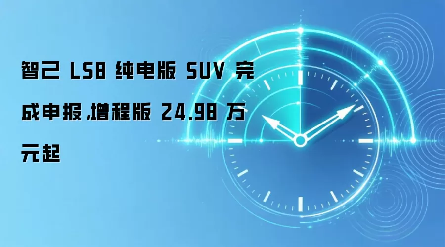 智己 LS8 纯电版 SUV 完成申报,增程版 24.98 万元起