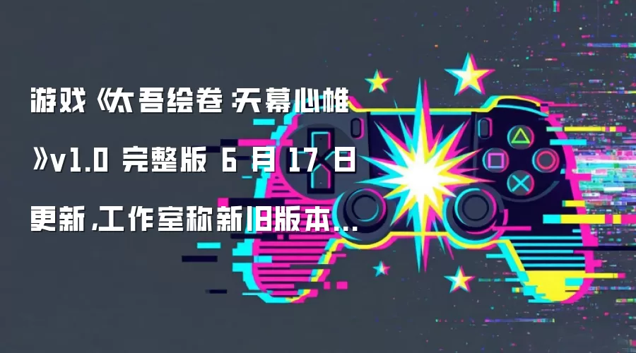 游戏《太吾绘卷:天幕心帷》v1.0 完整版 6 月 17 日更新,工作室称新旧版本数据存在冲突无法兼容