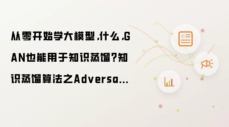 从零开始学大模型,什么,GAN也能用于知识蒸馏?知识蒸馏算法之Adversarial distillation!!